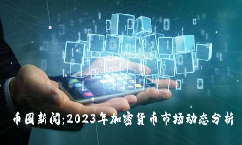 币圈新闻：2023年加密货币市场动态分析